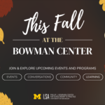 This Fall at the Bowman Center. Join & explore upcoming events and programs. Events, conversations, community, learning.